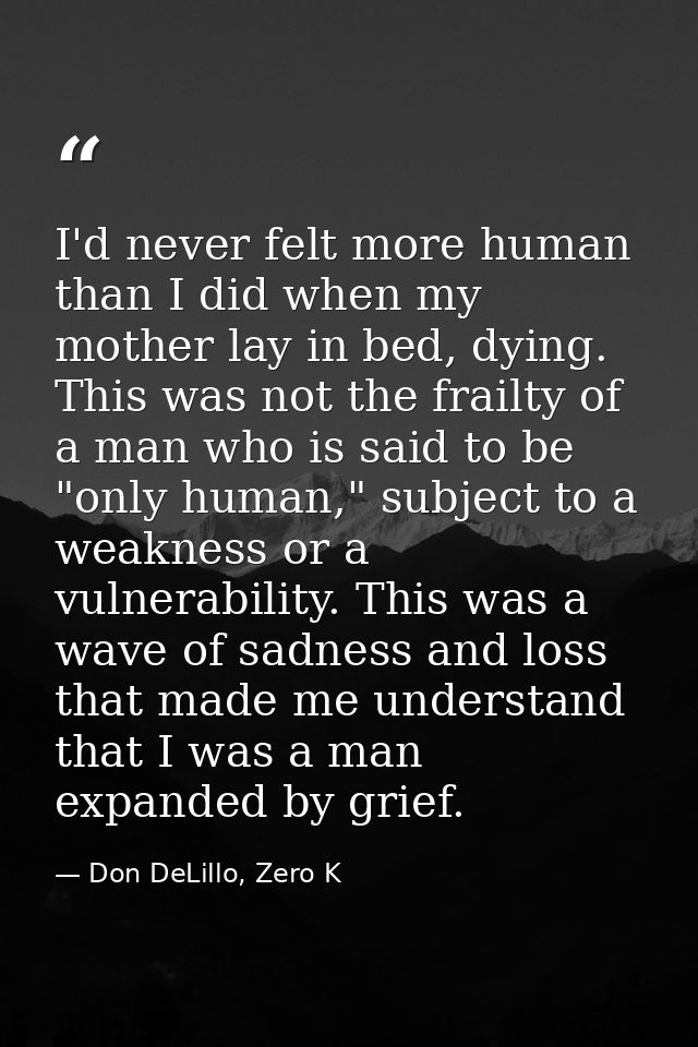 I'd never felt more human than I did when my mother lay in bed, dying. This was not the frailty of a man who is said to  — Don DeLillo, Zero K