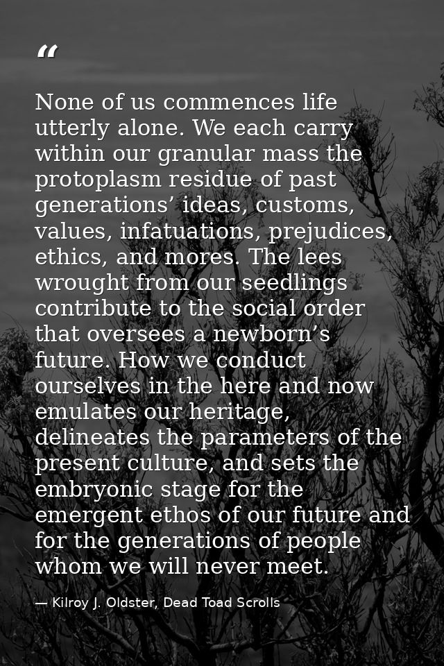 None of us commences life utterly alone. We each carry within our granular mass the protoplasm residue of past generatio — Kilroy J. Oldster, Dead Toad Scrolls