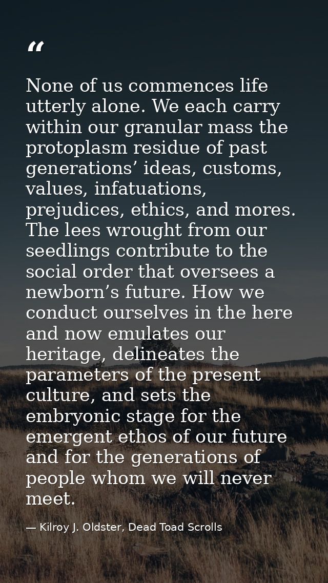 None of us commences life utterly alone. We each carry within our granular mass the protoplasm residue of past generatio — Kilroy J. Oldster, Dead Toad Scrolls
