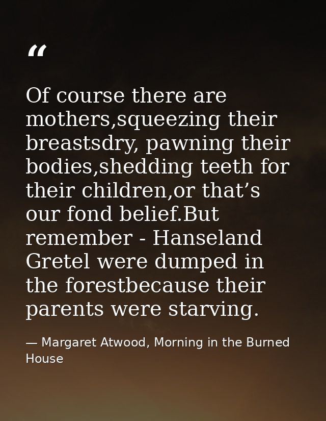 Of course there are mothers,squeezing their breastsdry, pawning their bodies,shedding teeth for their children,or that’s — Margaret Atwood, Morning in the Burned House