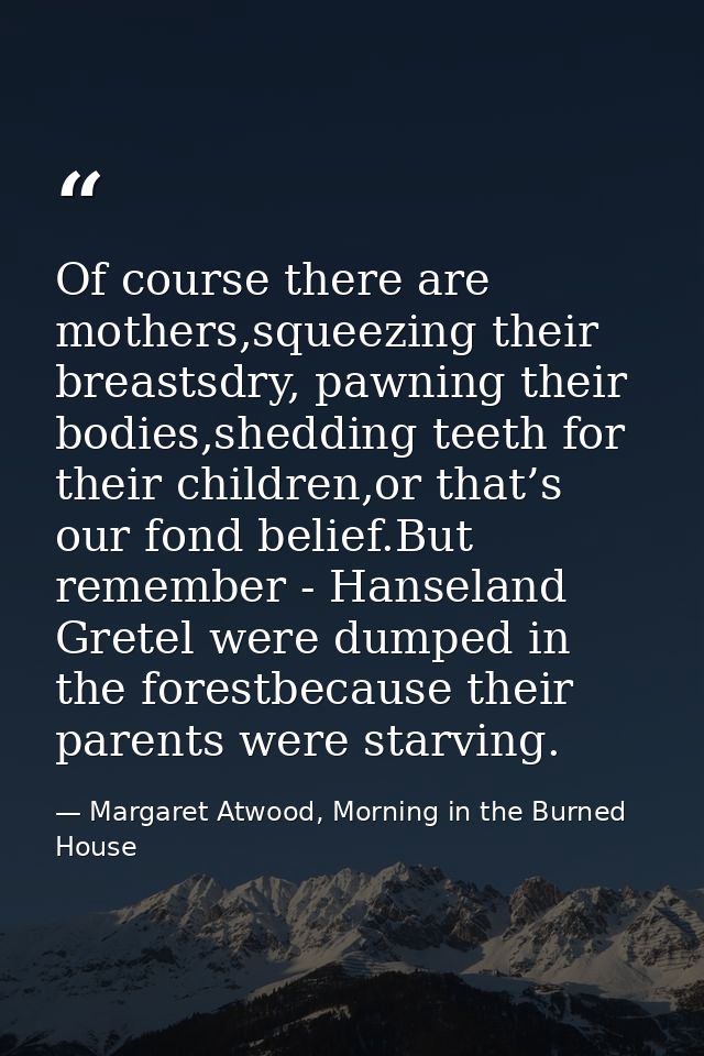 Of course there are mothers,squeezing their breastsdry, pawning their bodies,shedding teeth for their children,or that’s — Margaret Atwood, Morning in the Burned House