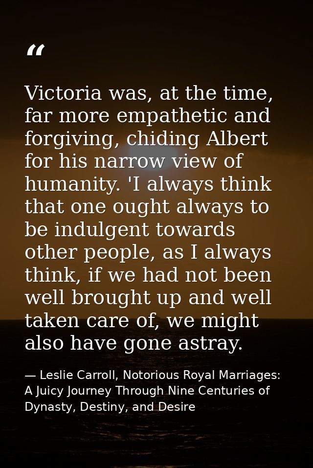 Victoria was, at the time, far more empathetic and forgiving, chiding Albert for his narrow view of humanity. 'I always  — Leslie Carroll, Notorious Royal Marriages: A Juicy Journey Through Nine Centuries of Dynasty, Destiny, and Desire