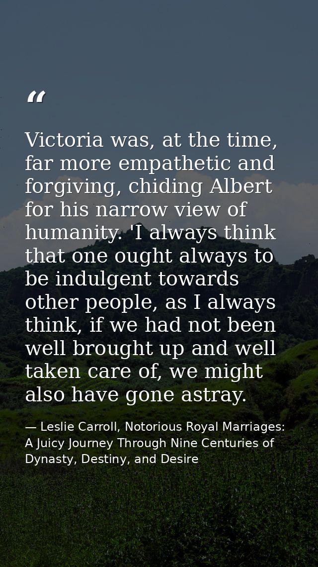 Victoria was, at the time, far more empathetic and forgiving, chiding Albert for his narrow view of humanity. 'I always  — Leslie Carroll, Notorious Royal Marriages: A Juicy Journey Through Nine Centuries of Dynasty, Destiny, and Desire