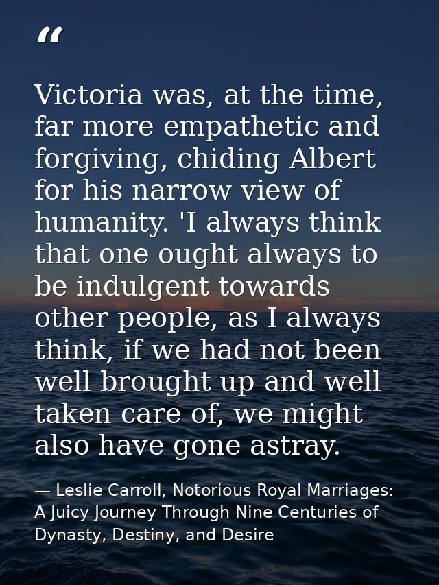 Victoria was, at the time, far more empathetic and forgiving, chiding Albert for his narrow view of humanity. 'I always  — Leslie Carroll, Notorious Royal Marriages: A Juicy Journey Through Nine Centuries of Dynasty, Destiny, and Desire