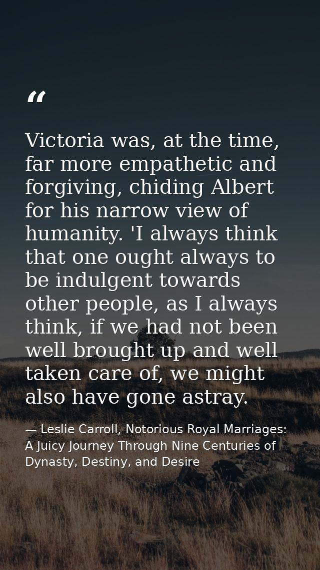 Victoria was, at the time, far more empathetic and forgiving, chiding Albert for his narrow view of humanity. 'I always  — Leslie Carroll, Notorious Royal Marriages: A Juicy Journey Through Nine Centuries of Dynasty, Destiny, and Desire