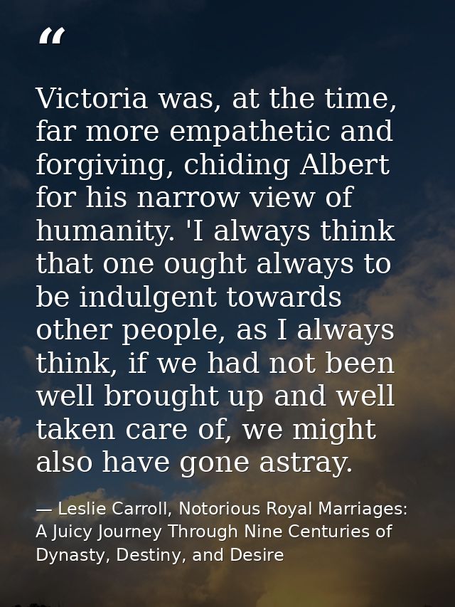 Victoria was, at the time, far more empathetic and forgiving, chiding Albert for his narrow view of humanity. 'I always  — Leslie Carroll, Notorious Royal Marriages: A Juicy Journey Through Nine Centuries of Dynasty, Destiny, and Desire