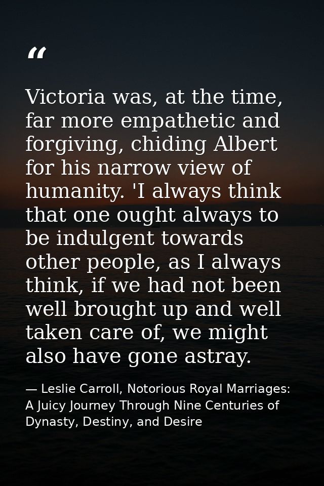 Victoria was, at the time, far more empathetic and forgiving, chiding Albert for his narrow view of humanity. 'I always  — Leslie Carroll, Notorious Royal Marriages: A Juicy Journey Through Nine Centuries of Dynasty, Destiny, and Desire