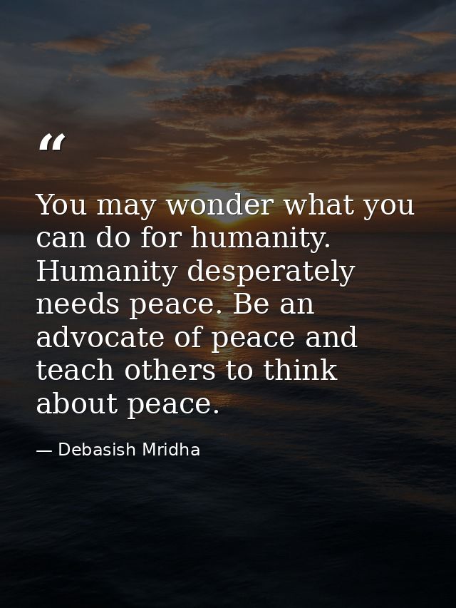 You may wonder what you can do for humanity. Humanity desperately needs peace. Be an advocate of peace and teach others  — Debasish Mridha