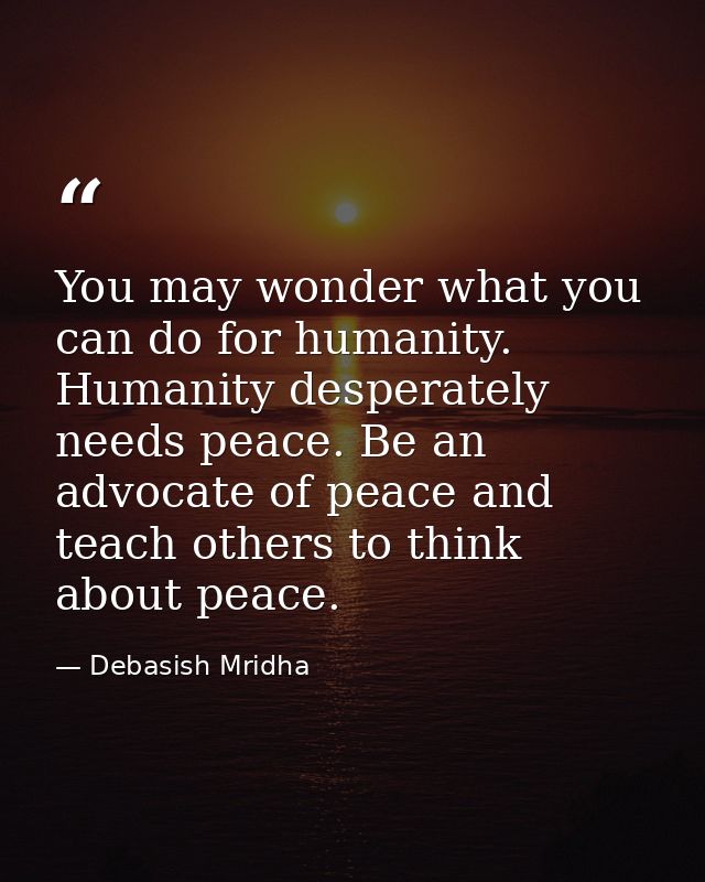 You may wonder what you can do for humanity. Humanity desperately needs peace. Be an advocate of peace and teach others  — Debasish Mridha