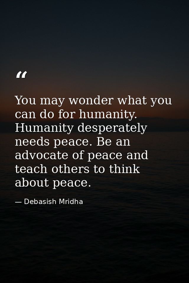 You may wonder what you can do for humanity. Humanity desperately needs peace. Be an advocate of peace and teach others  — Debasish Mridha