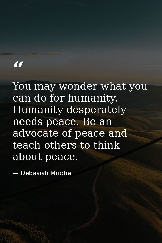 You may wonder what you can do for humanity. Humanity desperately needs peace. Be an advocate of peace and teach others  — Debasish Mridha