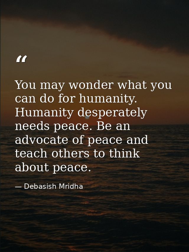 You may wonder what you can do for humanity. Humanity desperately needs peace. Be an advocate of peace and teach others  — Debasish Mridha