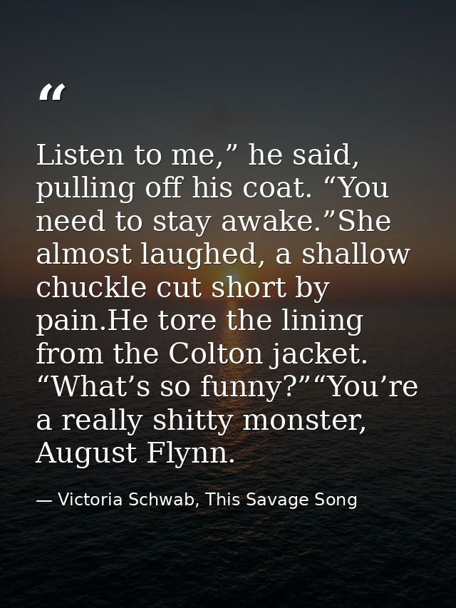 Listen to me,” he said, pulling off his coat. “You need to stay awake.”She almost laughed, a shallow chuckle cut short b — Victoria Schwab, This Savage Song