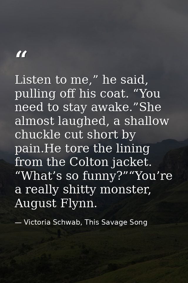 Listen to me,” he said, pulling off his coat. “You need to stay awake.”She almost laughed, a shallow chuckle cut short b — Victoria Schwab, This Savage Song
