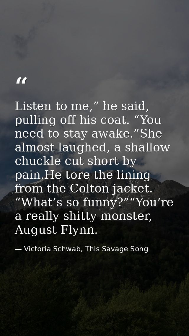 Listen to me,” he said, pulling off his coat. “You need to stay awake.”She almost laughed, a shallow chuckle cut short b — Victoria Schwab, This Savage Song