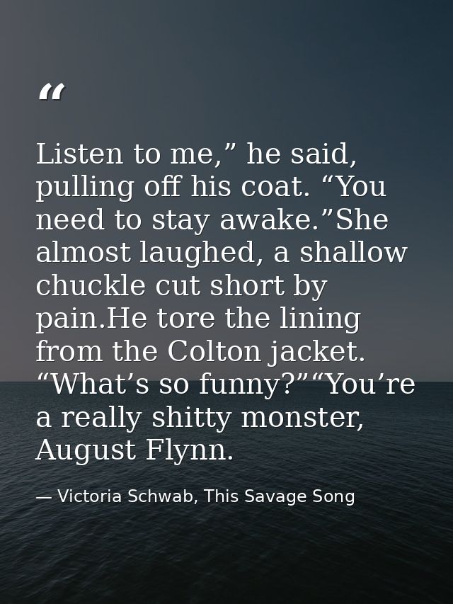 Listen to me,” he said, pulling off his coat. “You need to stay awake.”She almost laughed, a shallow chuckle cut short b — Victoria Schwab, This Savage Song