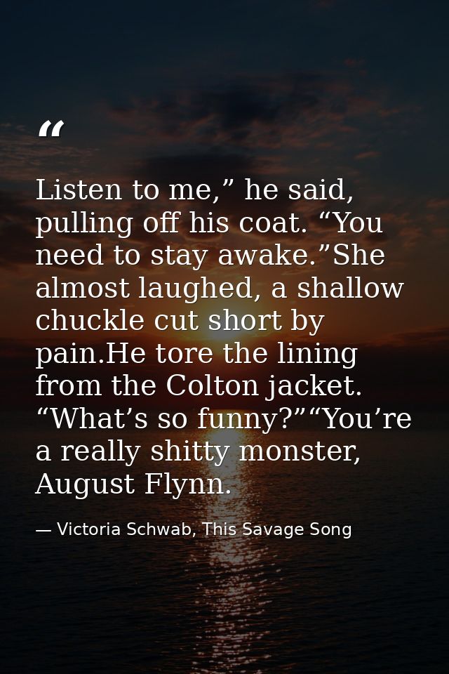 Listen to me,” he said, pulling off his coat. “You need to stay awake.”She almost laughed, a shallow chuckle cut short b — Victoria Schwab, This Savage Song