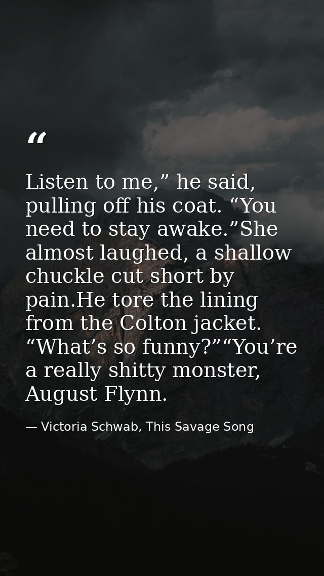 Listen to me,” he said, pulling off his coat. “You need to stay awake.”She almost laughed, a shallow chuckle cut short b — Victoria Schwab, This Savage Song