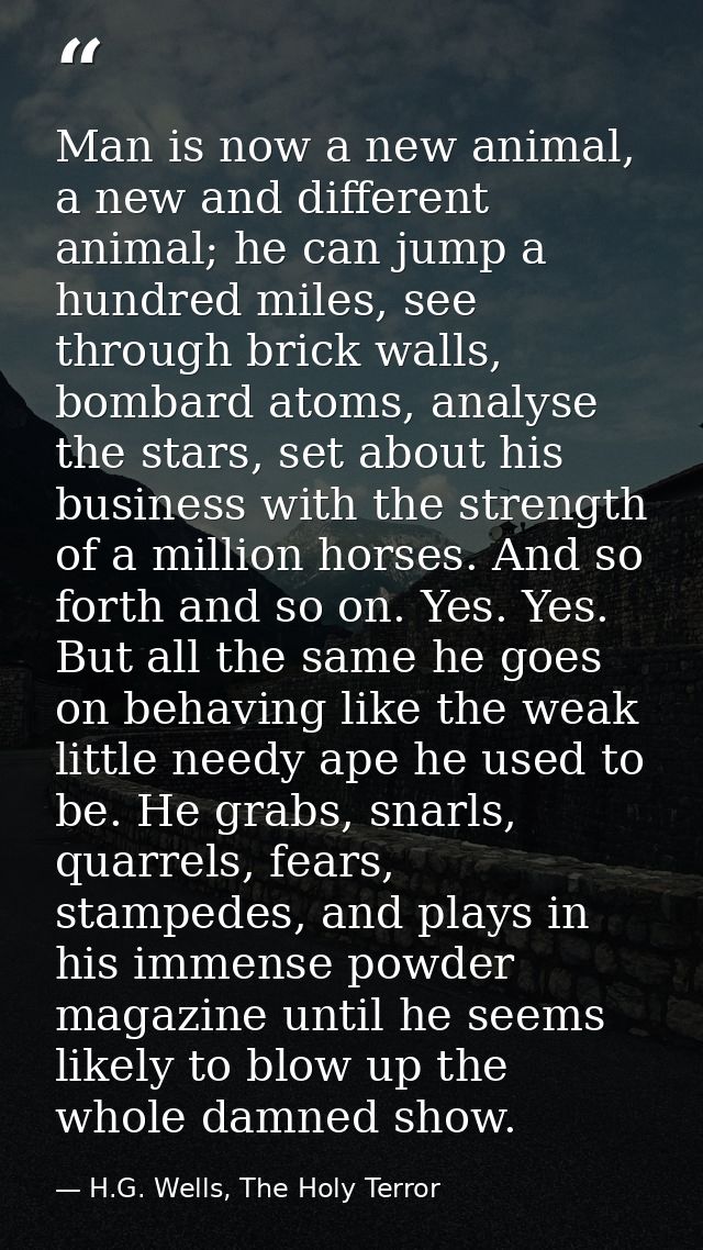 Man is now a new animal, a new and different animal; he can jump a hundred miles, see through brick walls, bombard atoms — H.G. Wells, The Holy Terror