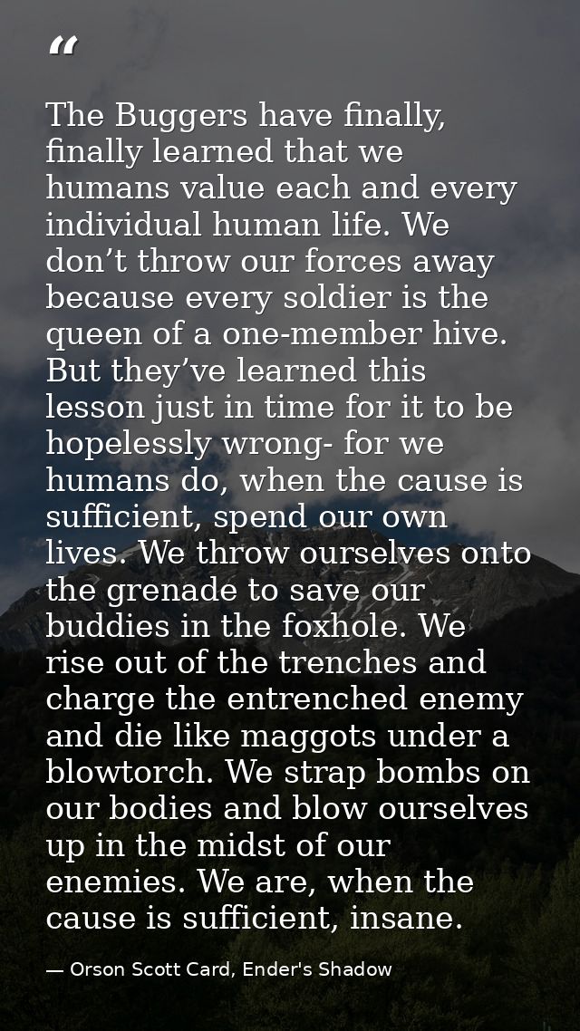 The Buggers have finally, finally learned that we humans value each and every individual human life. We don’t throw our  — Orson Scott Card, Ender's Shadow