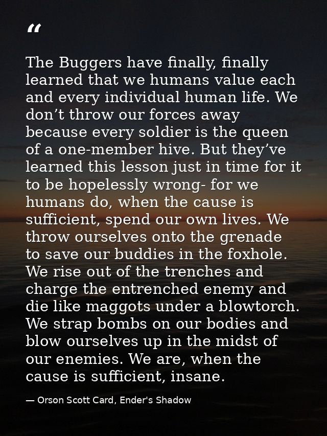 The Buggers have finally, finally learned that we humans value each and every individual human life. We don’t throw our  — Orson Scott Card, Ender's Shadow