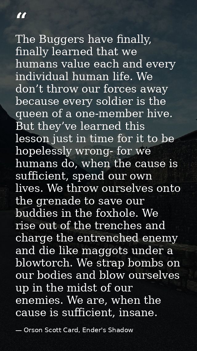 The Buggers have finally, finally learned that we humans value each and every individual human life. We don’t throw our  — Orson Scott Card, Ender's Shadow