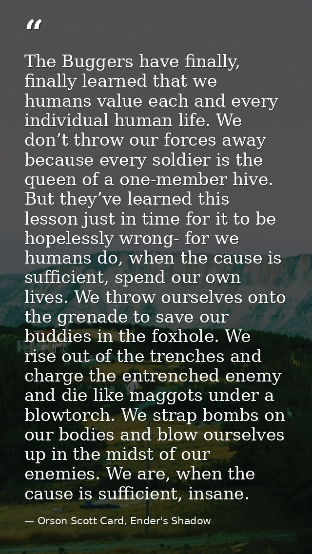 The Buggers have finally, finally learned that we humans value each and every individual human life. We don’t throw our  — Orson Scott Card, Ender's Shadow