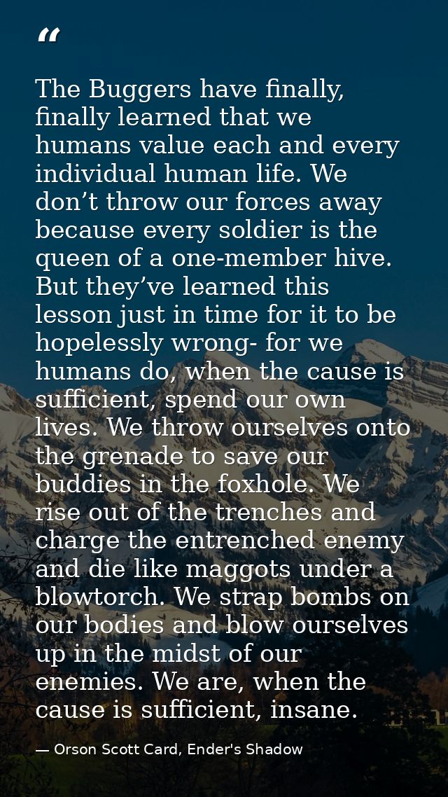 The Buggers have finally, finally learned that we humans value each and every individual human life. We don’t throw our  — Orson Scott Card, Ender's Shadow