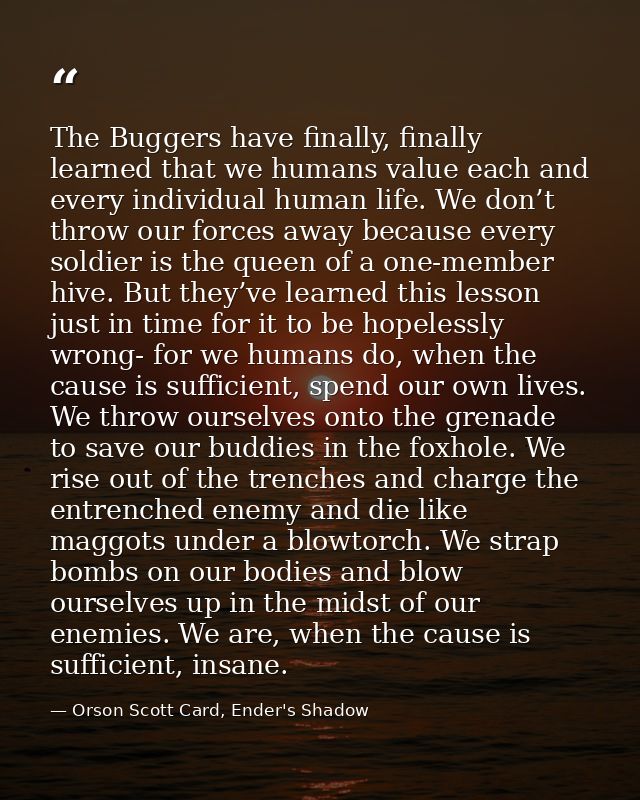 The Buggers have finally, finally learned that we humans value each and every individual human life. We don’t throw our  — Orson Scott Card, Ender's Shadow
