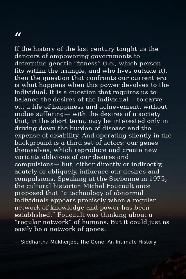 If the history of the last century taught us the dangers of empowering governments to determine genetic “fitness” (i.e., — Siddhartha Mukherjee, The Gene: An Intimate History