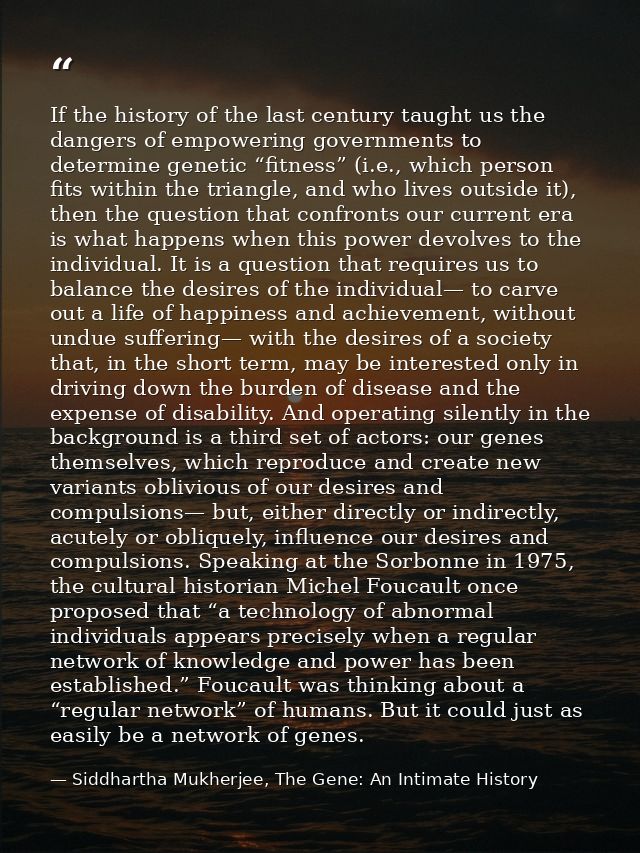 If the history of the last century taught us the dangers of empowering governments to determine genetic “fitness” (i.e., — Siddhartha Mukherjee, The Gene: An Intimate History