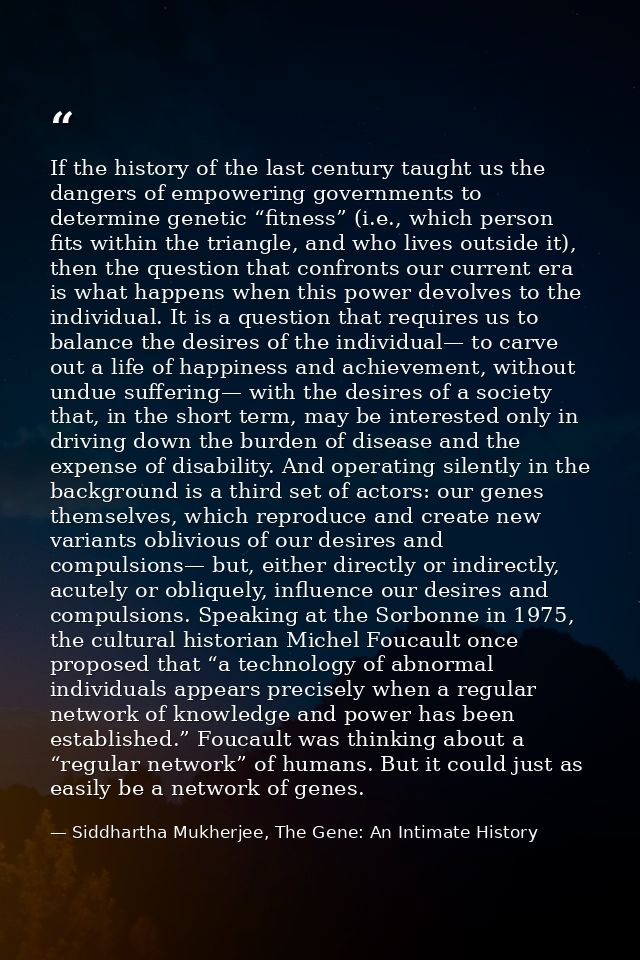 If the history of the last century taught us the dangers of empowering governments to determine genetic “fitness” (i.e., — Siddhartha Mukherjee, The Gene: An Intimate History