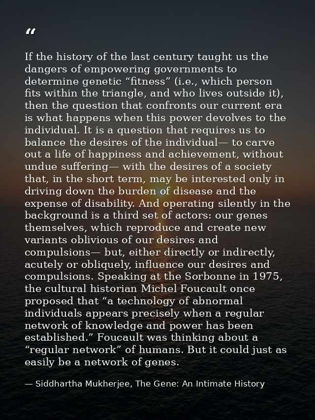 If the history of the last century taught us the dangers of empowering governments to determine genetic “fitness” (i.e., — Siddhartha Mukherjee, The Gene: An Intimate History