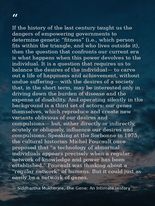 If the history of the last century taught us the dangers of empowering governments to determine genetic “fitness” (i.e., — Siddhartha Mukherjee, The Gene: An Intimate History