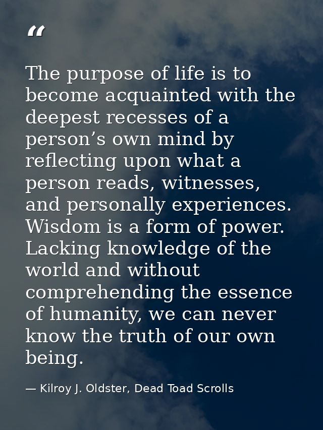 The purpose of life is to become acquainted with the deepest recesses of a person’s own mind by reflecting upon what a p — Kilroy J. Oldster, Dead Toad Scrolls