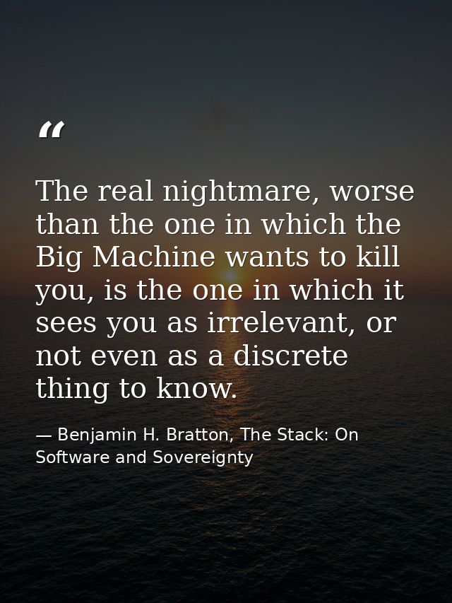 The real nightmare, worse than the one in which the Big Machine wants to kill you, is the one in which it sees you as ir — Benjamin H. Bratton, The Stack: On Software and Sovereignty