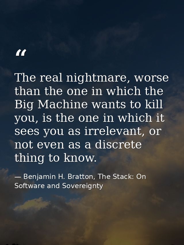 The real nightmare, worse than the one in which the Big Machine wants to kill you, is the one in which it sees you as ir — Benjamin H. Bratton, The Stack: On Software and Sovereignty