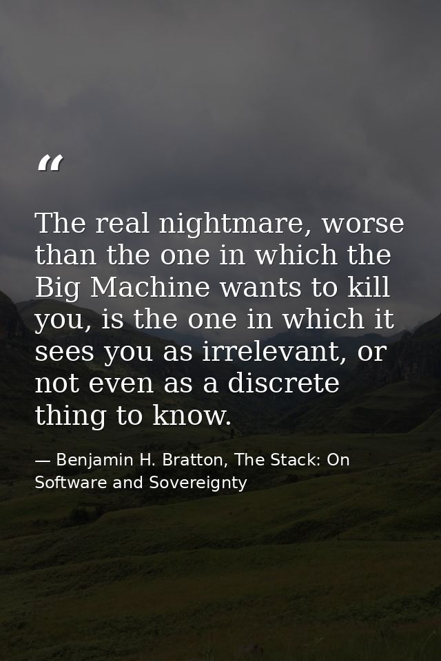 The real nightmare, worse than the one in which the Big Machine wants to kill you, is the one in which it sees you as ir — Benjamin H. Bratton, The Stack: On Software and Sovereignty