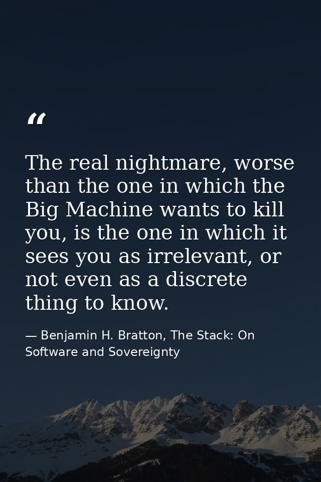 The real nightmare, worse than the one in which the Big Machine wants to kill you, is the one in which it sees you as ir — Benjamin H. Bratton, The Stack: On Software and Sovereignty