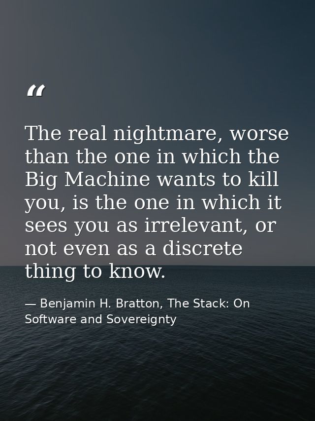 The real nightmare, worse than the one in which the Big Machine wants to kill you, is the one in which it sees you as ir — Benjamin H. Bratton, The Stack: On Software and Sovereignty