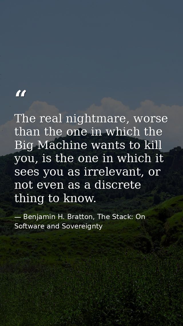 The real nightmare, worse than the one in which the Big Machine wants to kill you, is the one in which it sees you as ir — Benjamin H. Bratton, The Stack: On Software and Sovereignty