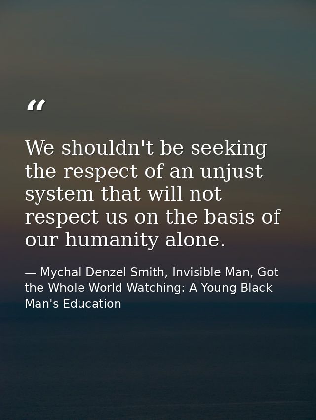 We shouldn't be seeking the respect of an unjust system that will not respect us on the basis of our humanity alone. — Mychal Denzel Smith, Invisible Man, Got the Whole World Watching: A Young Black Man's Education