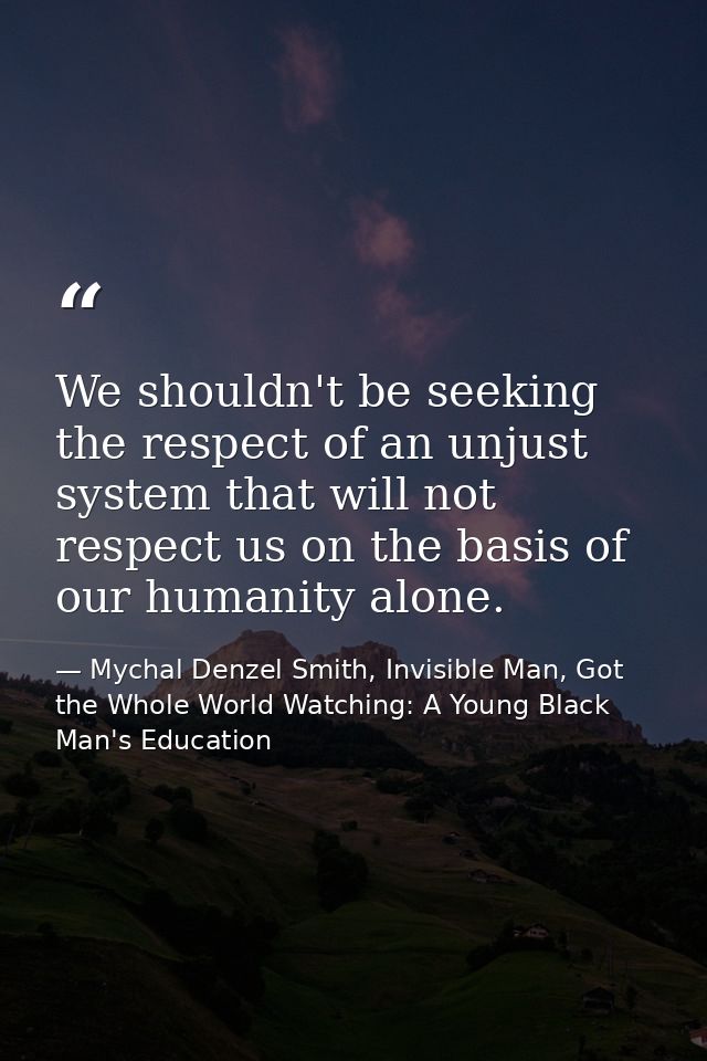 We shouldn't be seeking the respect of an unjust system that will not respect us on the basis of our humanity alone. — Mychal Denzel Smith, Invisible Man, Got the Whole World Watching: A Young Black Man's Education