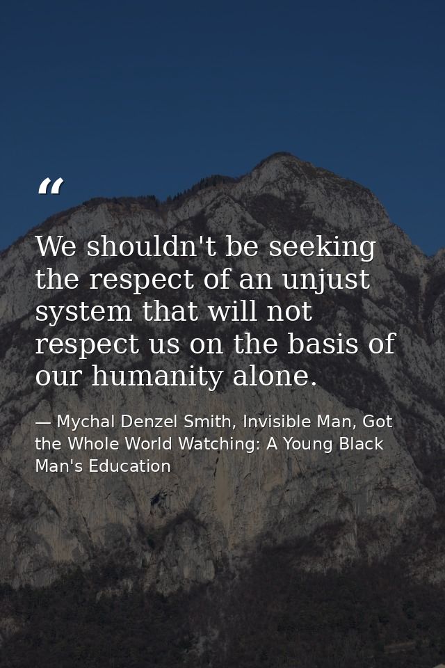 We shouldn't be seeking the respect of an unjust system that will not respect us on the basis of our humanity alone. — Mychal Denzel Smith, Invisible Man, Got the Whole World Watching: A Young Black Man's Education