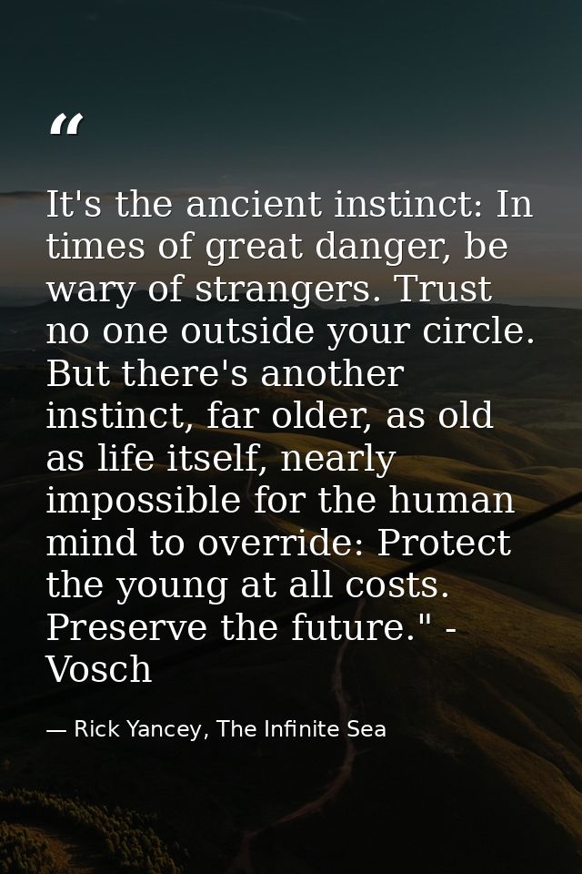 It's the ancient instinct: In times of great danger, be wary of strangers. Trust no one outside your circle. But there's — Rick Yancey, The Infinite Sea