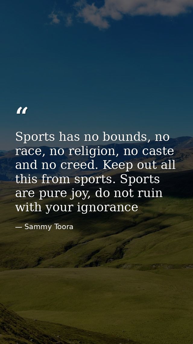 Sports has no bounds, no race, no religion, no caste and no creed. Keep out all this from sports. Sports are pure joy, d — Sammy Toora