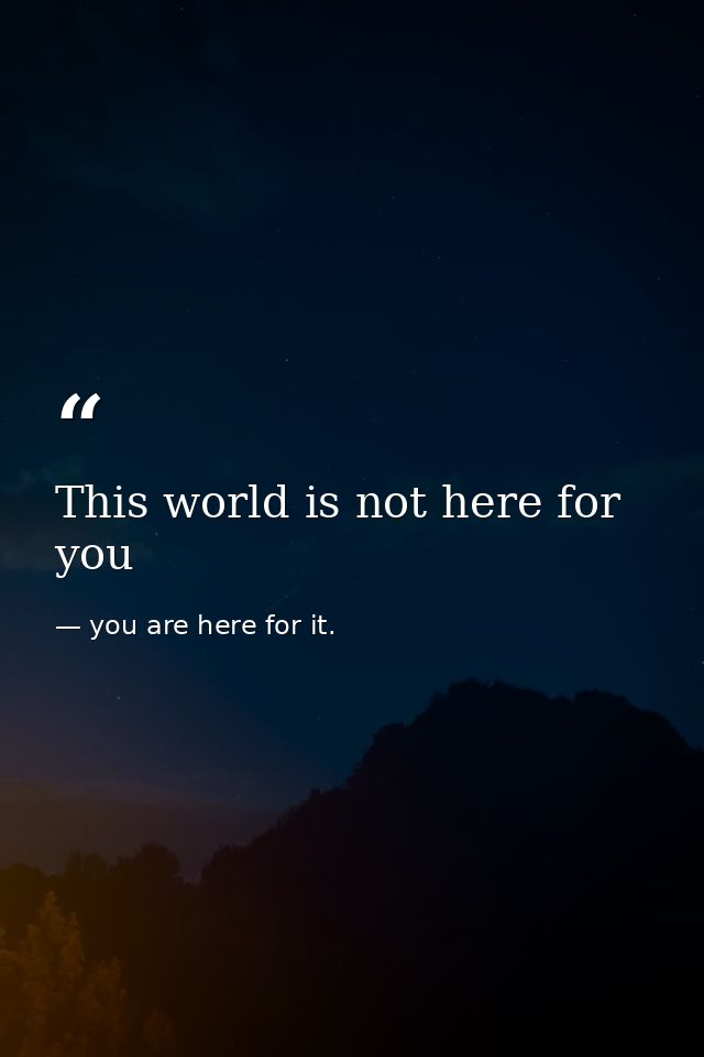This world is not here for you — you are here for it.