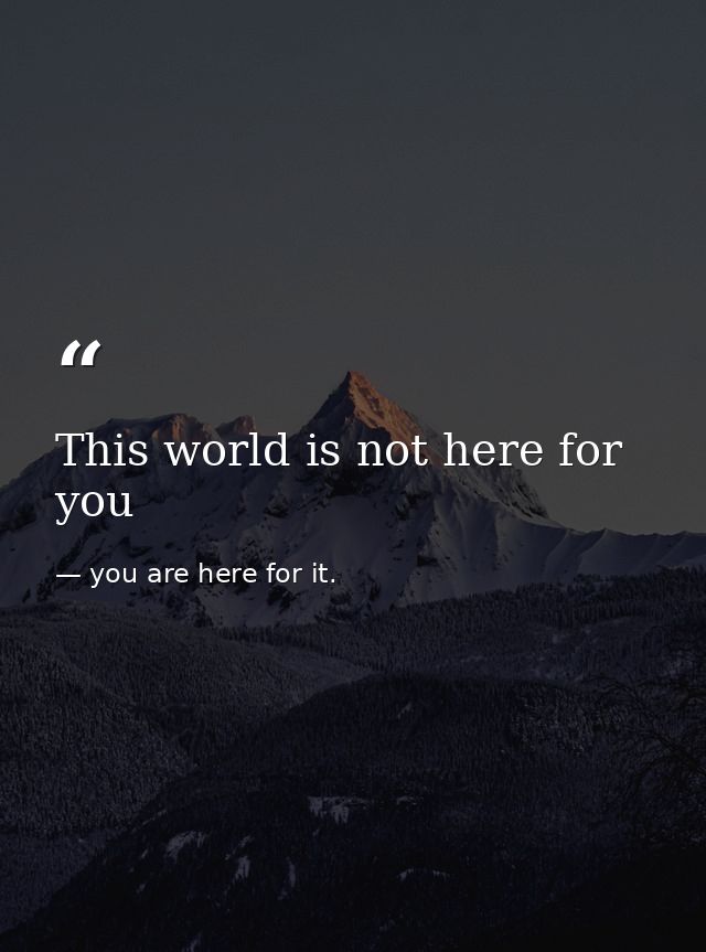 This world is not here for you — you are here for it.