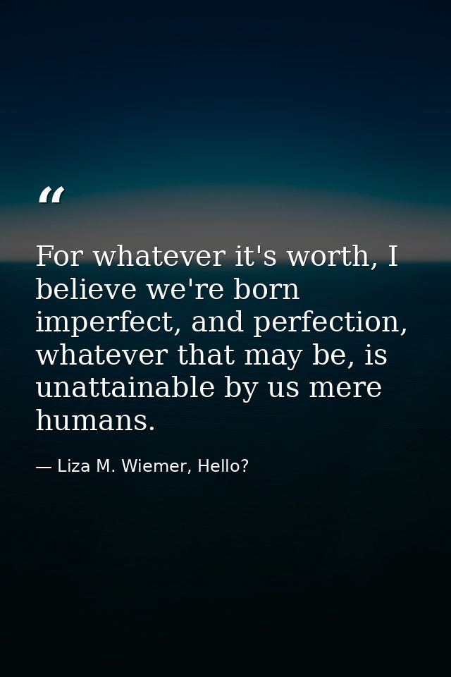 For whatever it's worth, I believe we're born imperfect, and perfection, whatever that may be, is unattainable by us mer — Liza M. Wiemer, Hello?