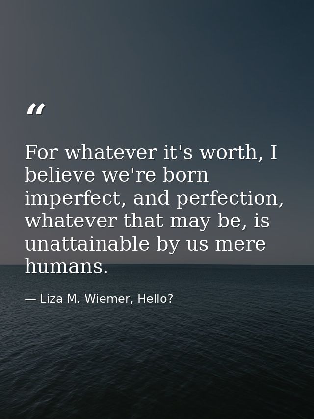 For whatever it's worth, I believe we're born imperfect, and perfection, whatever that may be, is unattainable by us mer — Liza M. Wiemer, Hello?